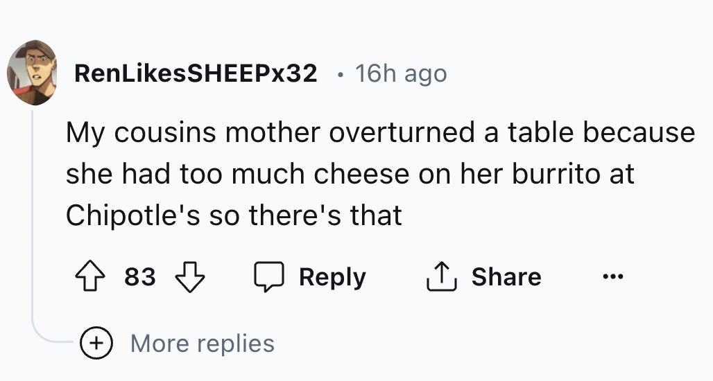 number - RenSHEEPX32 16h ago My cousins mother overturned a table because she had too much cheese on her burrito at Chipotle's so there's that 83 More replies
